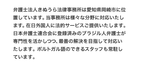 弁護士法人きぬうら法律事務所は愛知県岡崎市に位置しています。当事務所は様々な分野に対応いたします。在日外国人に法的サービスご提供いたします。日本弁護士連合会に登録済みのブラジル人弁護士が専門性を活かしつつ、最善の解決を目指して対応いたします。ポルトガル語のできるスタッフも常駐しています。
