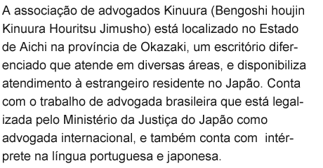 A associação de advogados Kinuura (Bengoshi houjin Kinuura Houritsu Jimusho) está localizado no Estado de Aichi na província de Okazaki, um escritório diferenciado que atende em diversas áreas, e disponibiliza atendimento à estrangeiro residente no Japão. Conta com o trabalho de advogada brasileira que está legalizada pelo Ministério da Justiça do Japão como advogada internacional, e também conta com  intérprete na língua portuguesa e japonesa.
