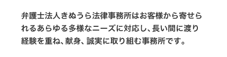 弁護士法人きぬうら法律事務所はお客様から寄せられるあらゆる多様なニーズに対応し、長い間に渡り経験を重ね、献身、誠実に取り組む事務所です。
