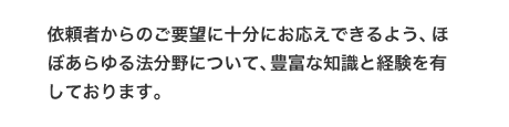 依頼者からのご要望に十分にお応えできるよう、ほぼあらゆる法分野について、豊富な知識と経験を有しております。
