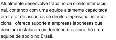 Atualmente desenvolve trabalho de direito internacional, contando com uma equipe altamente capacitada em tratar de assuntos de direito empresarial internacional, oferece suporte a empresas japonesas que desejam instalarem em território brasileiro, há uma equipe de apoio no Brasil.
