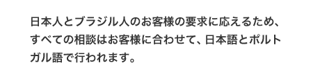 日本人とブラジル人のお客様の要求に応えるため、すべての相談はお客様に合わせて、日本語とポルトガル語で行われます。
