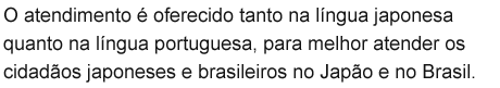 O atendimento é oferecido tanto na língua japonesa quanto na língua portuguesa, para melhor atender os cidadãos japoneses e brasileiros no Japão e no Brasil.
